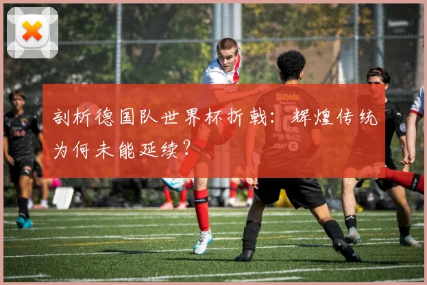 剖析德国队世界杯折戟：辉煌传统为何未能延续？