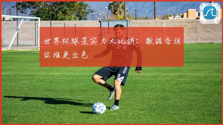 世界杯球星实力大比拼：数据告诉你谁更出色