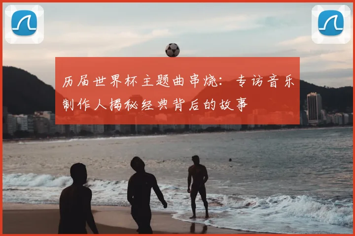 历届世界杯主题曲串烧:专访音乐制作人揭秘经典背后的故事