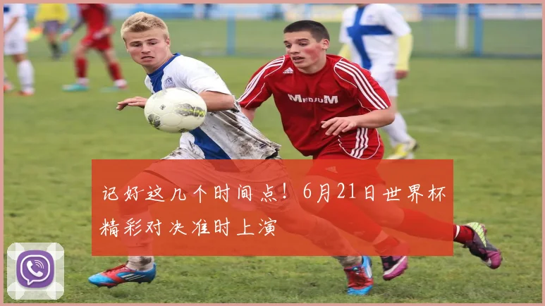 记好这几个时间点！6月21日世界杯精彩对决准时上演