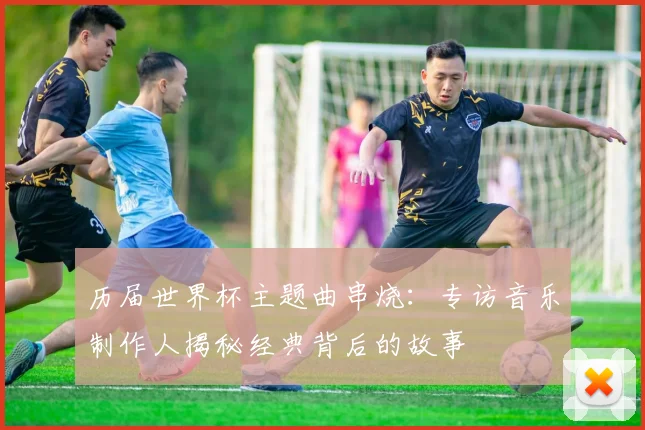 历届世界杯主题曲串烧:专访音乐制作人揭秘经典背后的故事