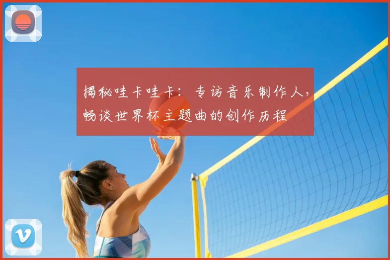 揭秘哇卡哇卡：专访音乐制作人，畅谈世界杯主题曲的创作历程