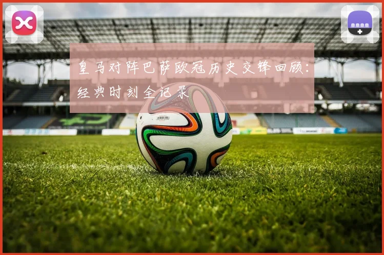 皇马对阵巴萨欧冠历史交锋回顾:经典时刻全记录