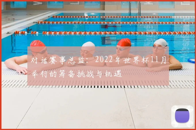 对话赛事总监:2022年世界杯11月举行的筹备挑战与机遇