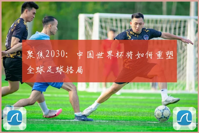 聚焦2030：中国世界杯将如何重塑全球足球格局