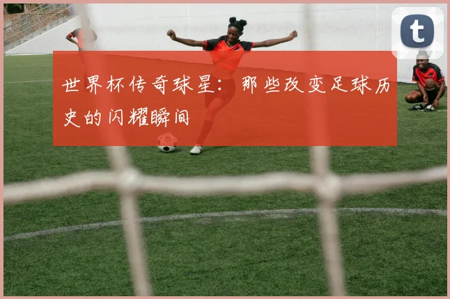世界杯传奇球星:那些改变足球历史的闪耀瞬间