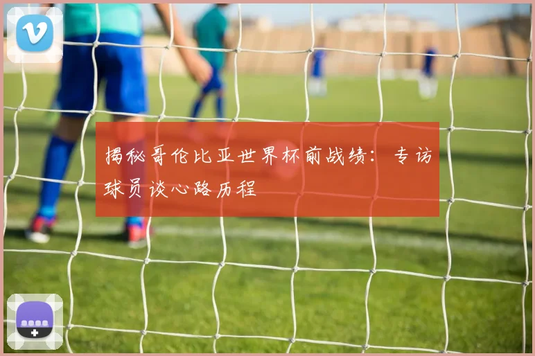 揭秘哥伦比亚世界杯前战绩：专访球员谈心路历程
