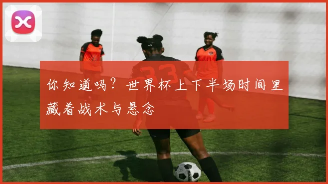 你知道吗?世界杯上下半场时间里藏着战术与悬念