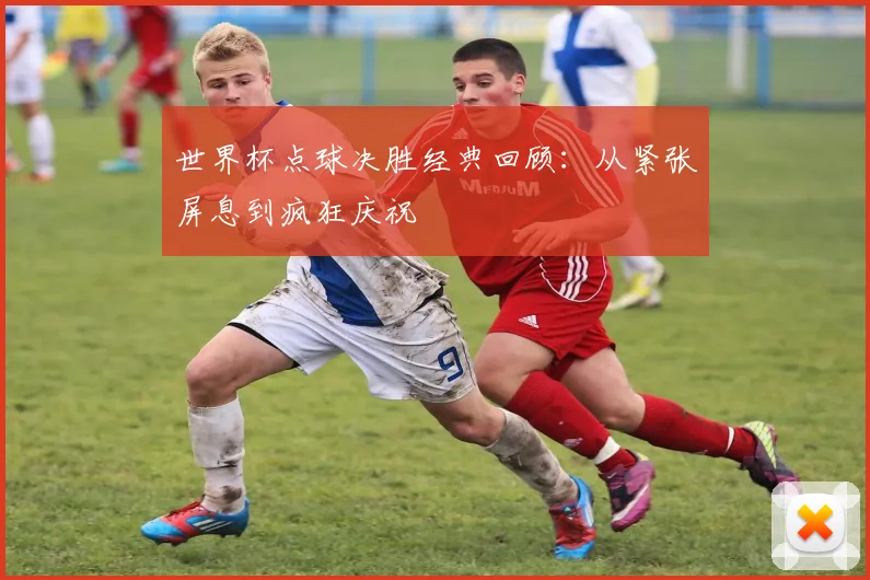 世界杯点球决胜经典回顾:从紧张屏息到疯狂庆祝