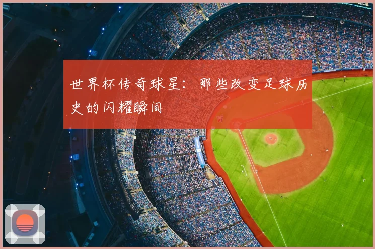 世界杯传奇球星:那些改变足球历史的闪耀瞬间