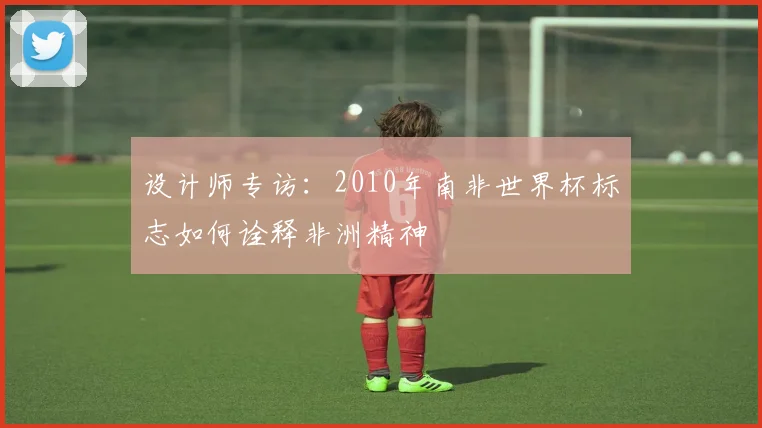 设计师专访：2010年南非世界杯标志如何诠释非洲精神