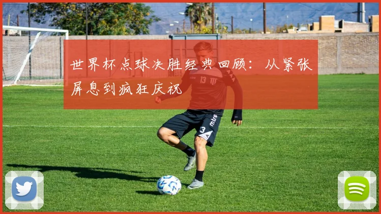 世界杯点球决胜经典回顾:从紧张屏息到疯狂庆祝