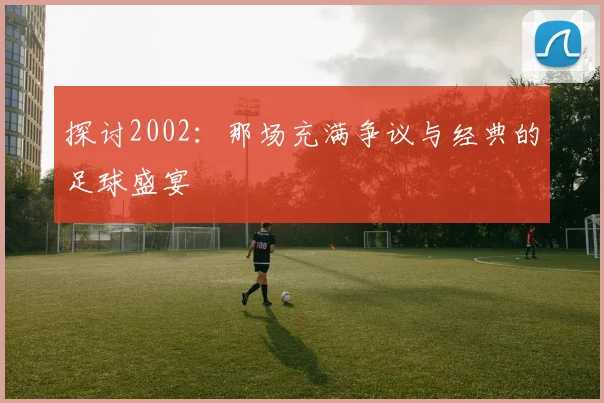 探讨2002：那场充满争议与经典的足球盛宴