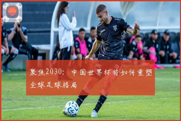 聚焦2030：中国世界杯将如何重塑全球足球格局