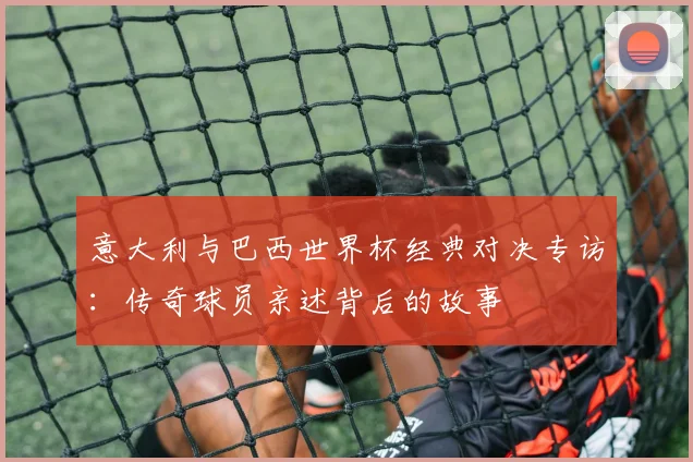 意大利与巴西世界杯经典对决专访：传奇球员亲述背后的故事