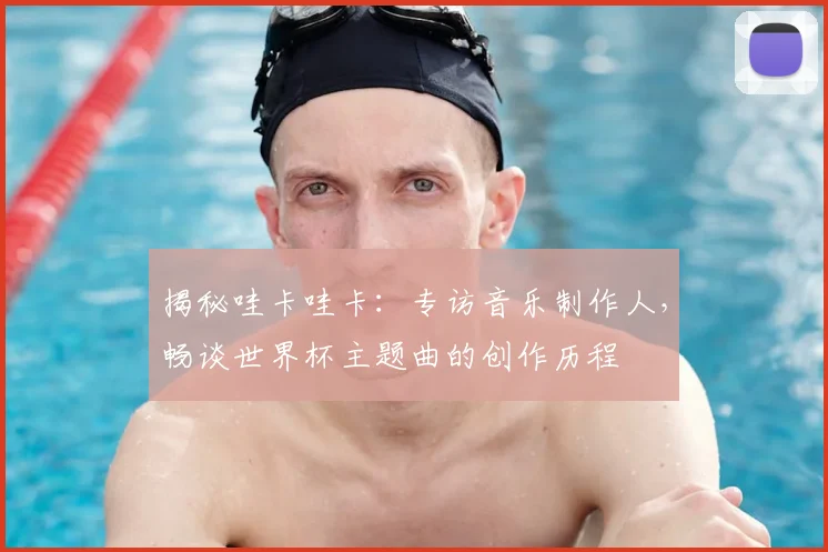 揭秘哇卡哇卡：专访音乐制作人，畅谈世界杯主题曲的创作历程