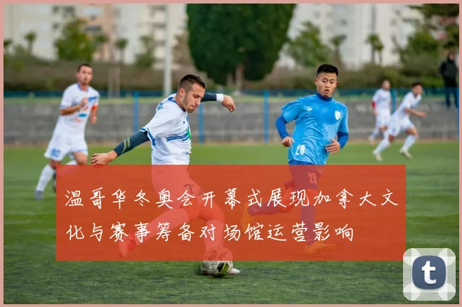 温哥华冬奥会开幕式展现加拿大文化与赛事筹备对场馆运营影响