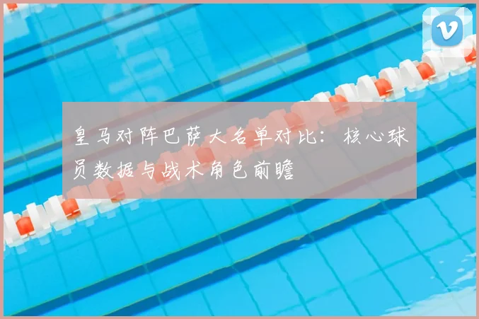 皇马对阵巴萨大名单对比:核心球员数据与战术角色前瞻