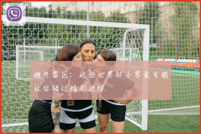 避开雷区：这些世界杯小零食可能让你错过精彩进球