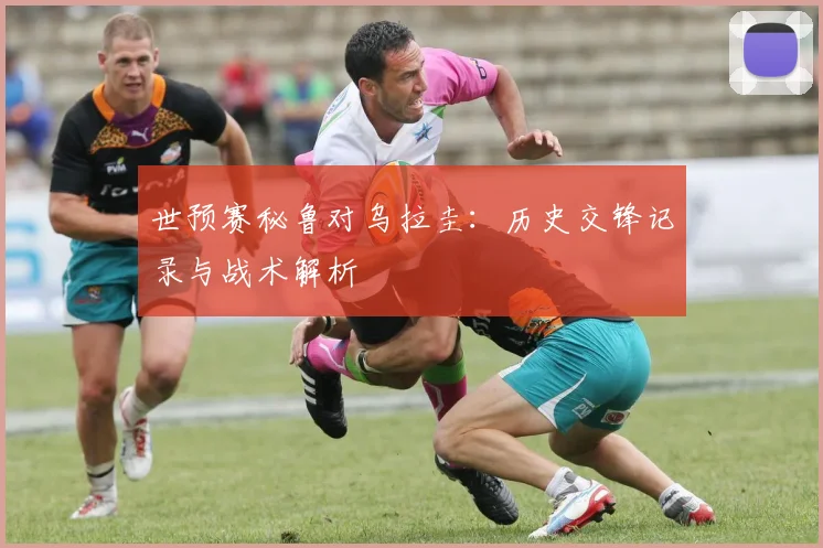 世预赛秘鲁对乌拉圭：历史交锋记录与战术解析