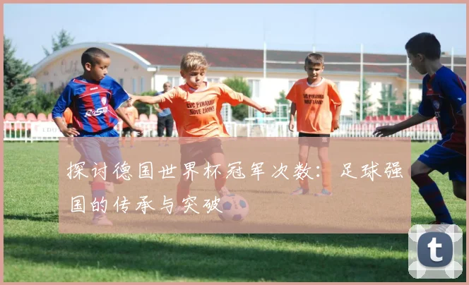 探讨德国世界杯冠军次数：足球强国的传承与突破