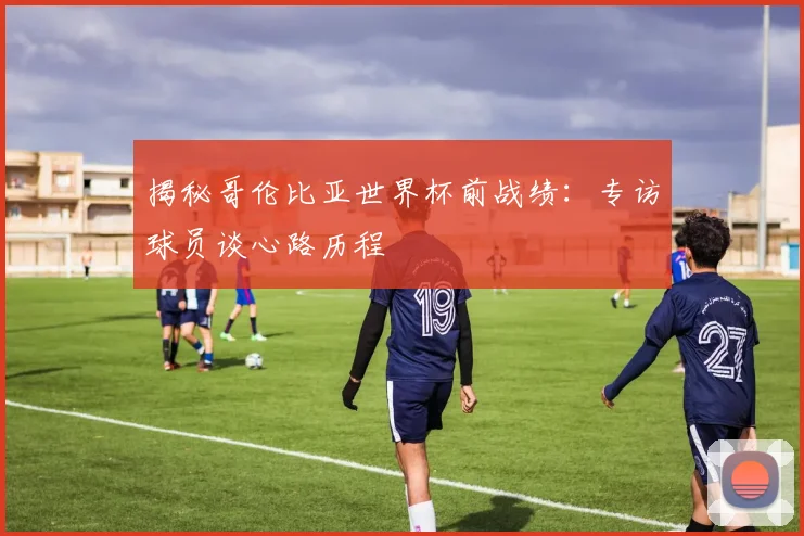 揭秘哥伦比亚世界杯前战绩：专访球员谈心路历程