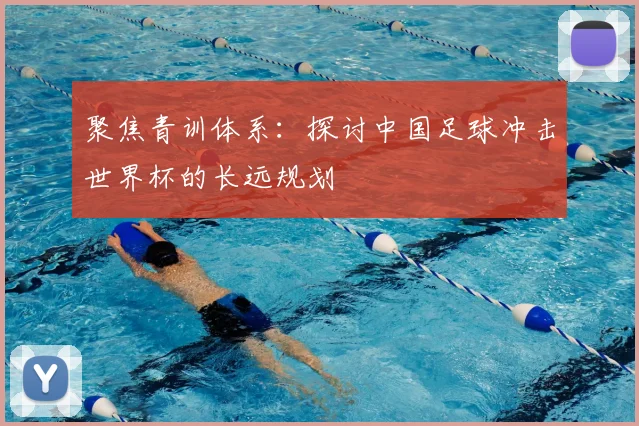 聚焦青训体系：探讨中国足球冲击世界杯的长远规划