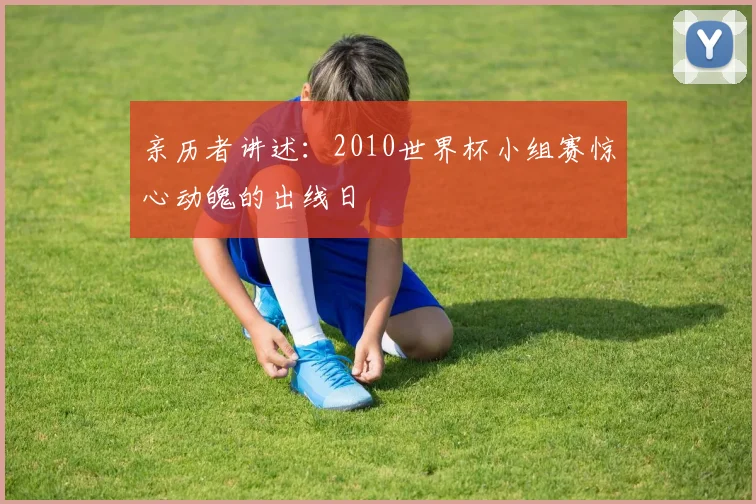 亲历者讲述:2010世界杯小组赛惊心动魄的出线日